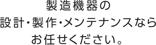 製造機器の設計・製作・メンテナンスならお任せください。