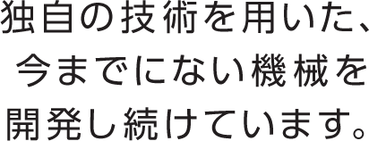 独自の技術を用いた、今までにない機械を開発し続けています。